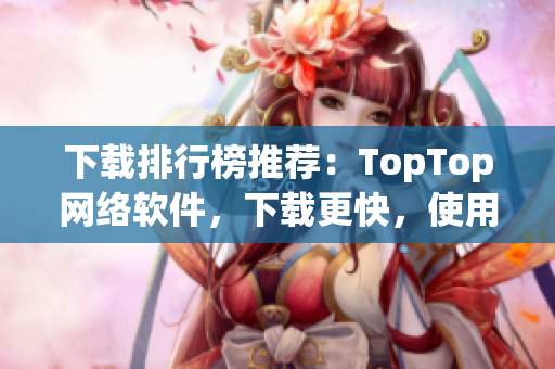 下载排行榜推荐：TopTop网络软件，下载更快，使用更稳定！