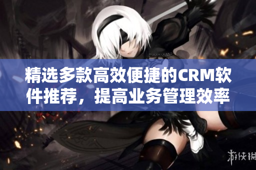 精选多款高效便捷的CRM软件推荐，提高业务管理效率