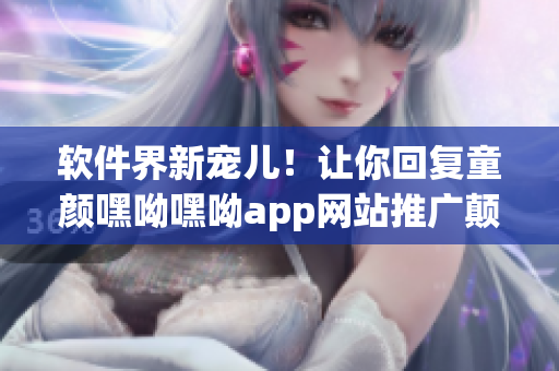 软件界新宠儿！让你回复童颜嘿呦嘿呦app网站推广颠覆认知