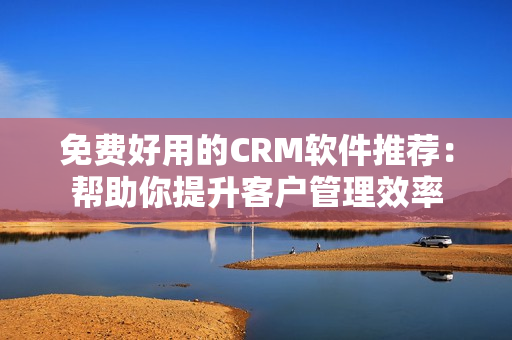 免费好用的CRM软件推荐：帮助你提升客户管理效率