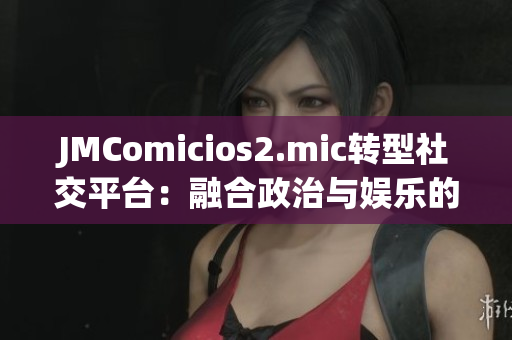 JMComicios2.mic转型社交平台：融合政治与娱乐的新势力