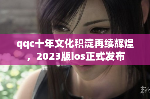 qqc十年文化积淀再续辉煌，2023版ios正式发布