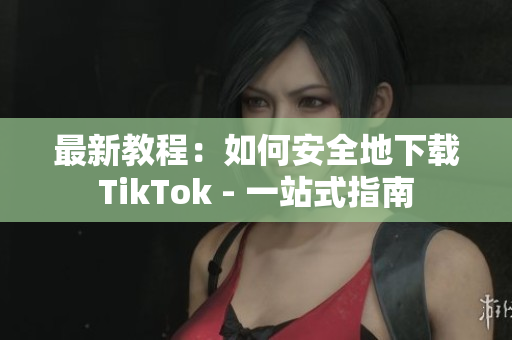 最新教程：如何安全地下载TikTok - 一站式指南