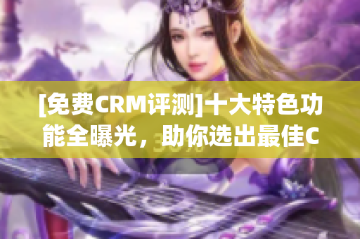 [免费CRM评测]十大特色功能全曝光，助你选出最佳CRM系统