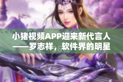 小猪视频APP迎来新代言人——罗志祥，软件界的明星助力。