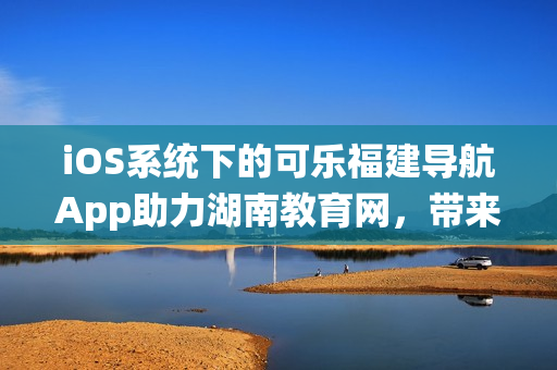 iOS系统下的可乐福建导航App助力湖南教育网，带来更便捷的用户体验