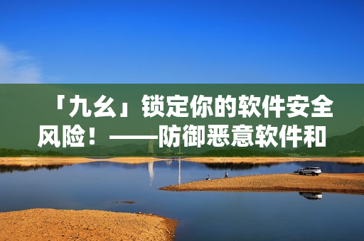 「九幺」锁定你的软件安全风险！——防御恶意软件和网络攻击！