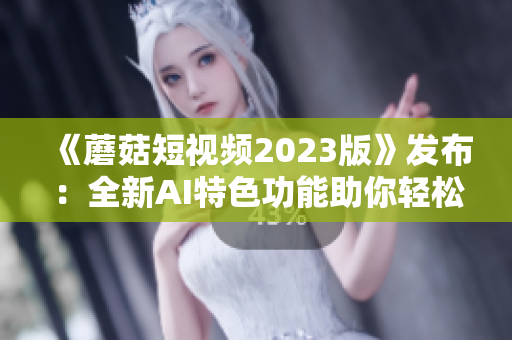 《蘑菇短视频2023版》发布：全新AI特色功能助你轻松制作创意软件视频