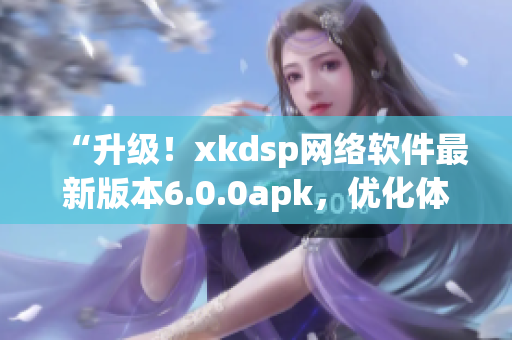 “升级！xkdsp网络软件最新版本6.0.0apk，优化体验更出色”