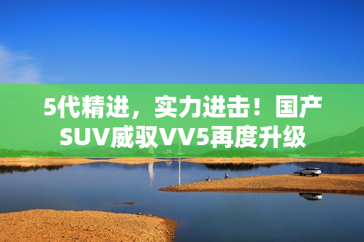 5代精进，实力进击！国产SUV威驭VV5再度升级