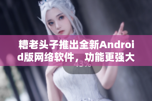 糟老头子推出全新Android版网络软件，功能更强大！