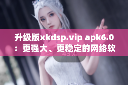 升级版xkdsp.vip apk6.0：更强大、更稳定的网络软件