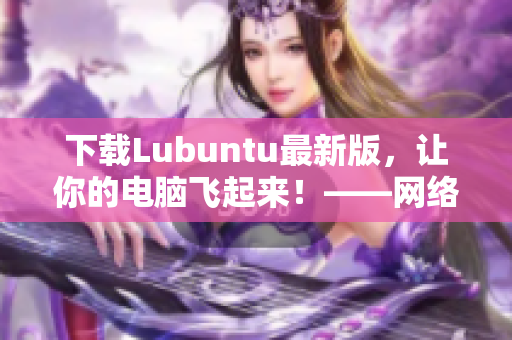 下载Lubuntu最新版，让你的电脑飞起来！——网络软件编辑推荐