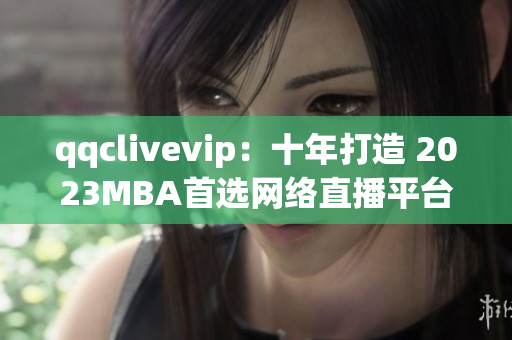 qqclivevip：十年打造 2023MBA首选网络直播平台