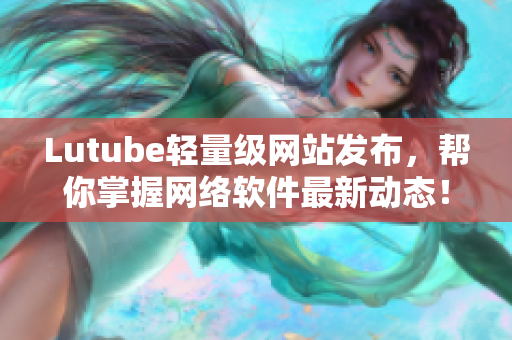 Lutube轻量级网站发布，帮你掌握网络软件最新动态！