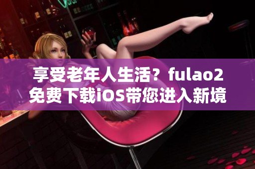 享受老年人生活？fulao2免费下载iOS带您进入新境界！