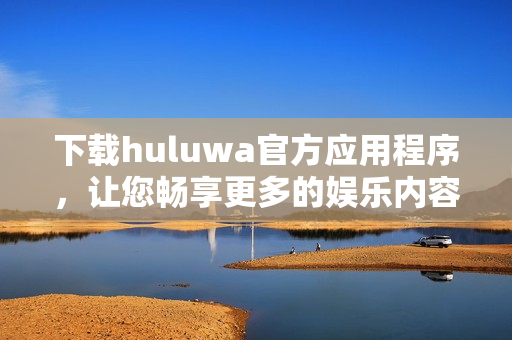 下载huluwa官方应用程序，让您畅享更多的娱乐内容