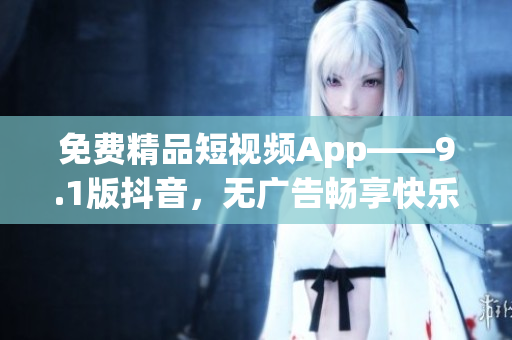 免费精品短视频App——9.1版抖音，无广告畅享快乐内容