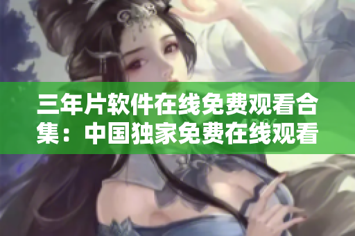 三年片软件在线免费观看合集：中国独家免费在线观看精选大全