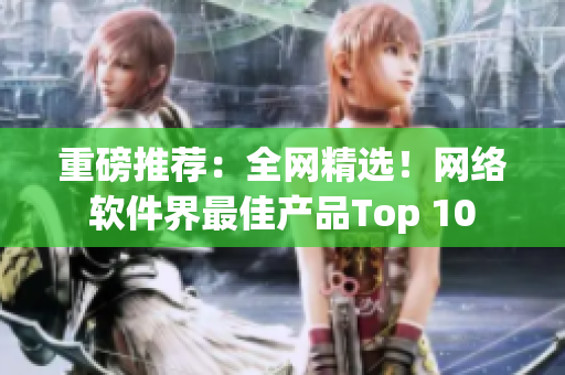 重磅推荐：全网精选！网络软件界最佳产品Top 10