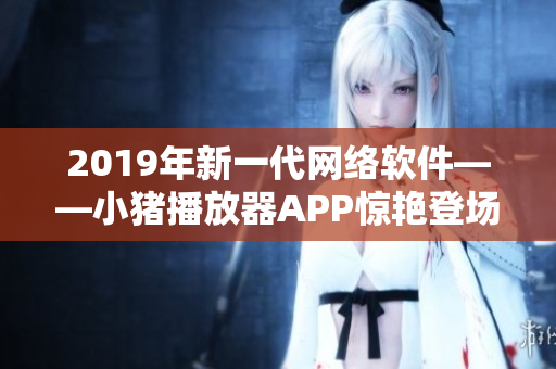 2019年新一代网络软件——小猪播放器APP惊艳登场，得以罗志祥助阵