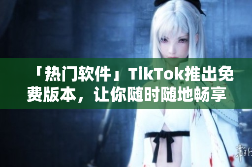 「热门软件」TikTok推出免费版本，让你随时随地畅享视频创意！