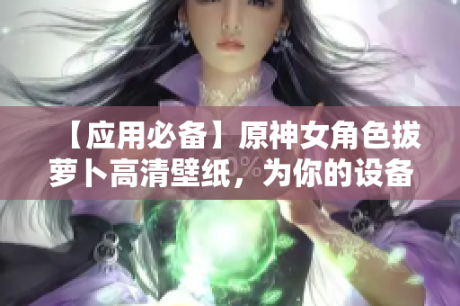 【应用必备】原神女角色拔萝卜高清壁纸，为你的设备增添新样式！