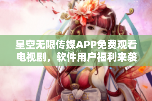 星空无限传媒APP免费观看电视剧，软件用户福利来袭！