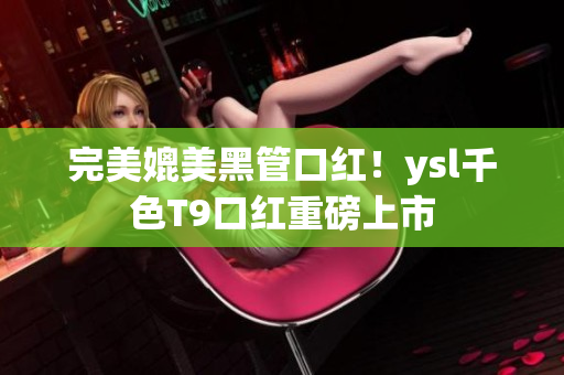 完美媲美黑管口红！ysl千色T9口红重磅上市