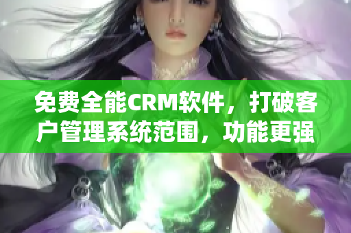 免费全能CRM软件，打破客户管理系统范围，功能更强大