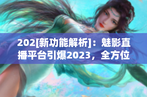 202[新功能解析]：魅影直播平台引爆2023，全方位功能升级揭秘