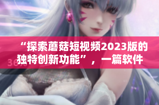 “探索蘑菇短视频2023版的独特创新功能”，一篇软件相关的文章