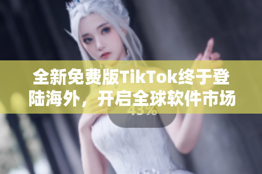 全新免费版TikTok终于登陆海外，开启全球软件市场新篇章！