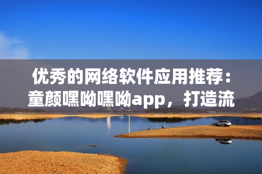 优秀的网络软件应用推荐：童颜嘿呦嘿呦app，打造流畅畅快速上网新体验