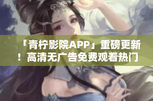 「青柠影院APP」重磅更新！高清无广告免费观看热门电视剧