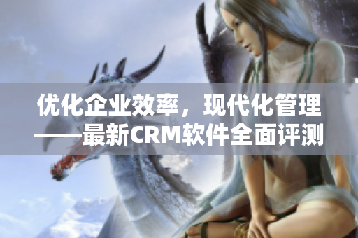 优化企业效率，现代化管理——最新CRM软件全面评测