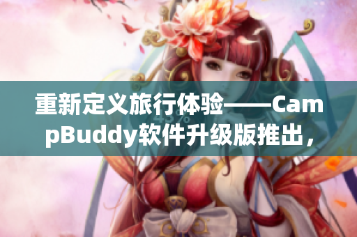 重新定义旅行体验——CampBuddy软件升级版推出，为您带来更加便捷的出行方式！