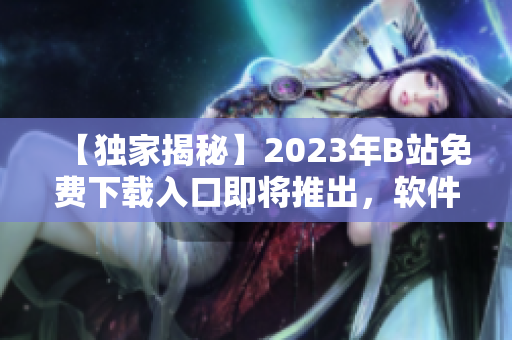 【独家揭秘】2023年B站免费下载入口即将推出，软件爱好者必看！