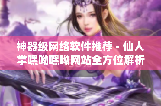 神器级网络软件推荐 - 仙人掌嘿呦嘿呦网站全方位解析