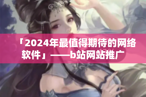 「2024年最值得期待的网络软件」——b站网站推广