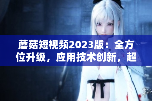 蘑菇短视频2023版：全方位升级，应用技术创新，超越同类软件！