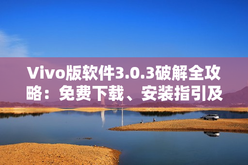 Vivo版软件3.0.3破解全攻略：免费下载、安装指引及使用技巧