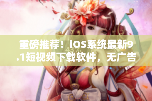 重磅推荐！iOS系统最新9.1短视频下载软件，无广告高速畅享！