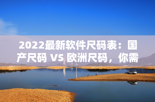 2022最新软件尺码表：国产尺码 VS 欧洲尺码，你需要知道的一切！