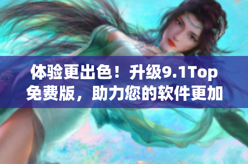 体验更出色！升级9.1Top免费版，助力您的软件更加高效运行