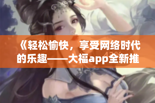 《轻松愉快，享受网络时代的乐趣——大福app全新推介！》