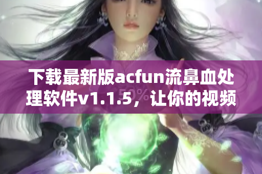 下载最新版acfun流鼻血处理软件v1.1.5，让你的视频内容高清流畅，不再黄化！