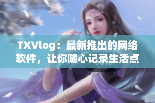 TXVlog：最新推出的网络软件，让你随心记录生活点滴