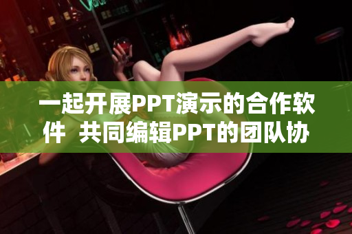 一起开展PPT演示的合作软件  共同编辑PPT的团队协作工具