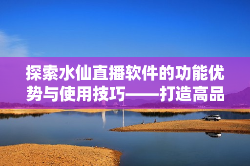 探索水仙直播软件的功能优势与使用技巧——打造高品质网络直播体验